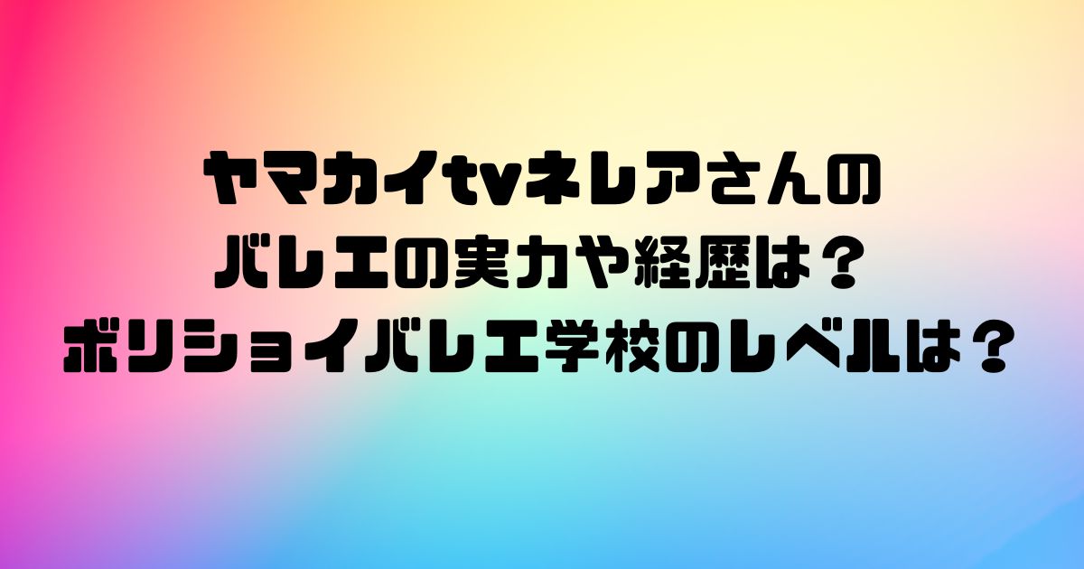 ヤマカイtvネレアさんのバレエの実力や経歴は？ボリショイバレエ学校のレベルは？