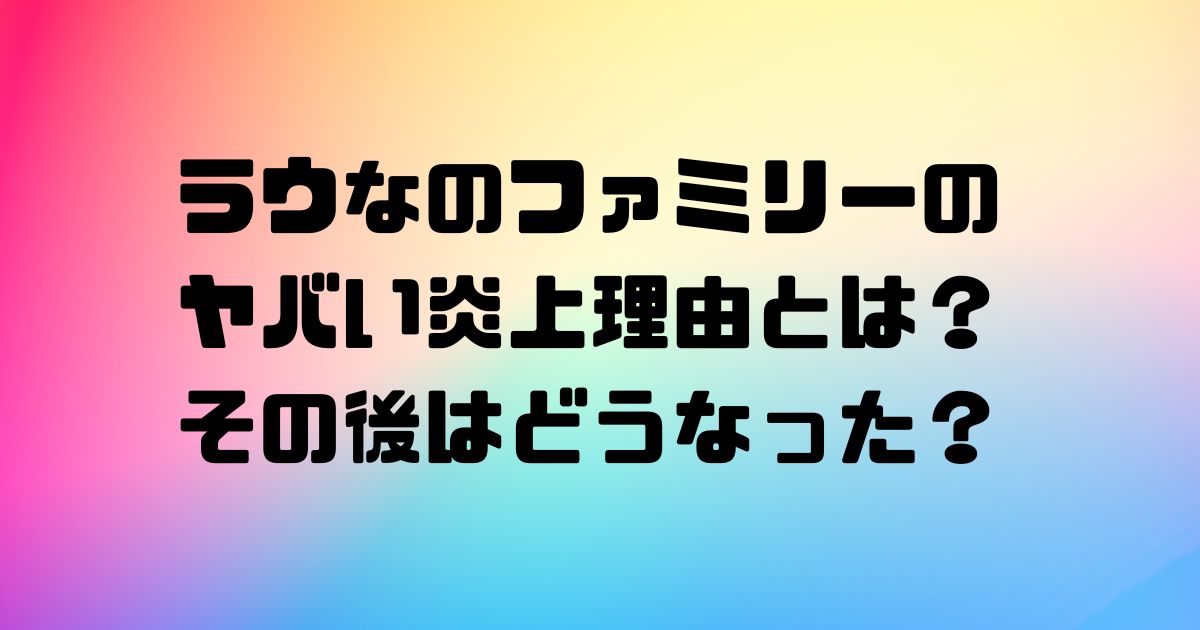 ラウなのファミリーのヤバい炎上理由とは？その後はどうなった？