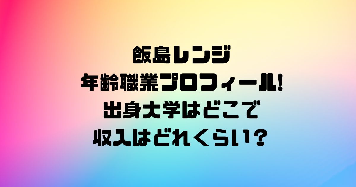 飯島レンジ年齢職業プロフィール!出身大学はどこで収入はどれくらい？