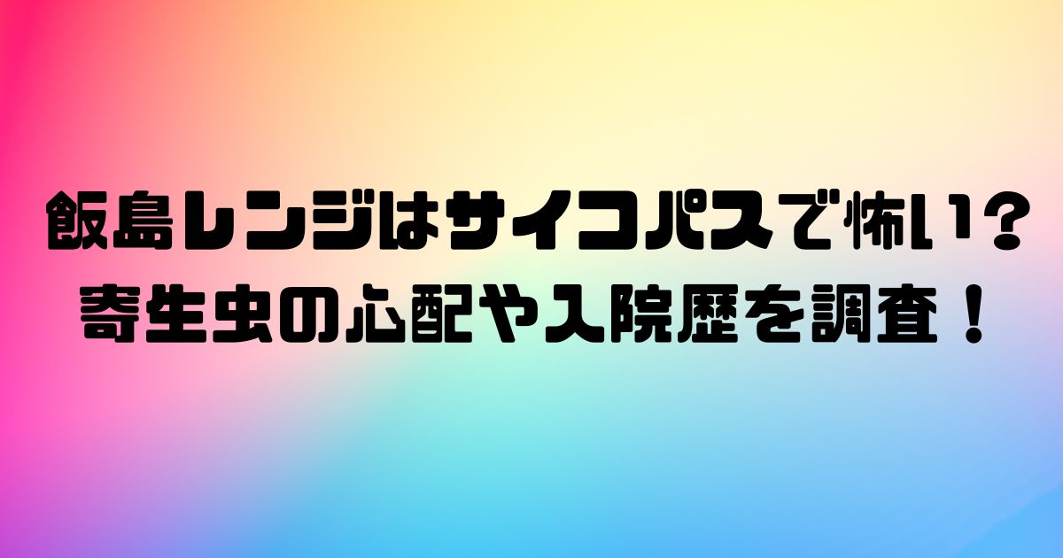 飯島レンジはサイコパスで怖い？寄生虫の心配や入院歴を調査！