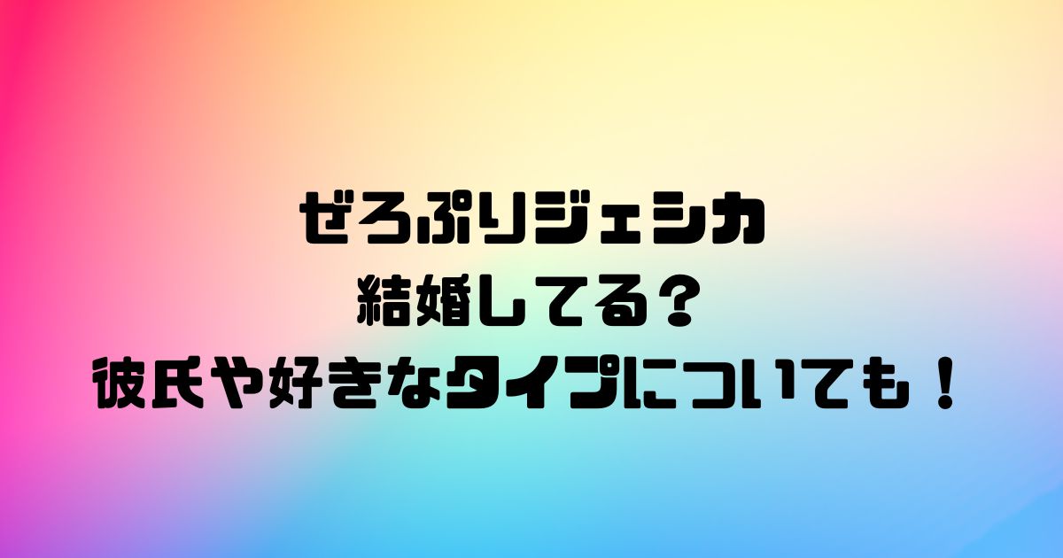 ぜろぷりジェシカは結婚してる？彼氏や好きなタイプについても！