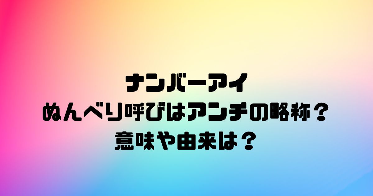 ナンバーアイのぬんべり呼びはアンチの略称？意味や由来は？