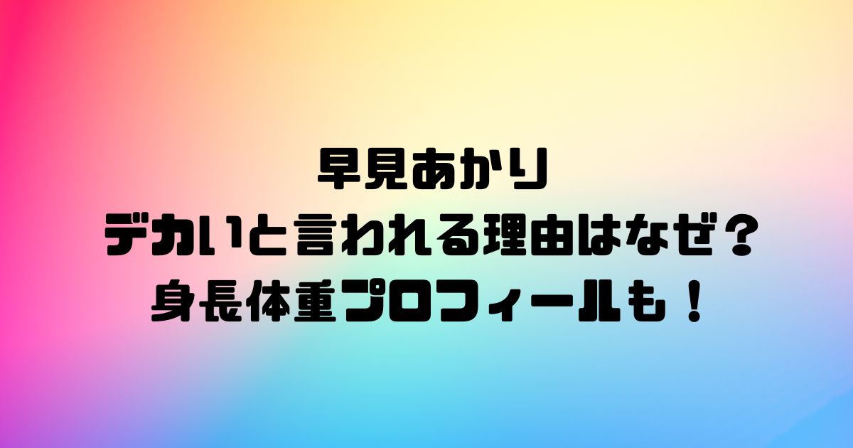 早見あかりがデカいと言われる理由はなぜ？身長体重プロフィールも！