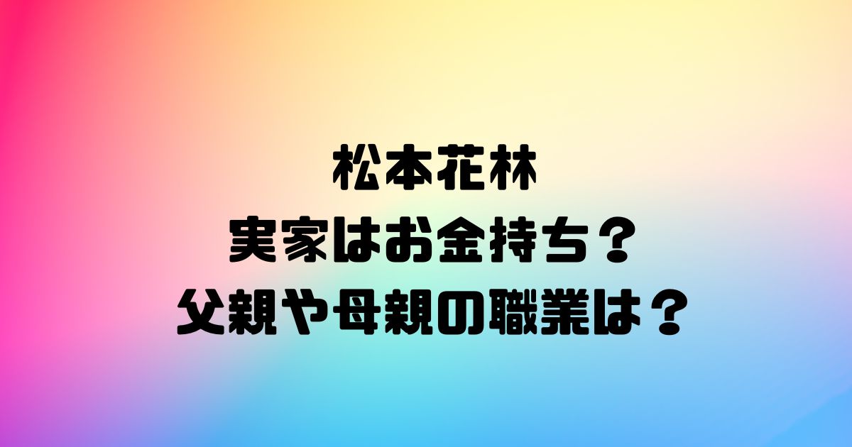 松本花林の実家はお金持ち？父親や母親の職業は？