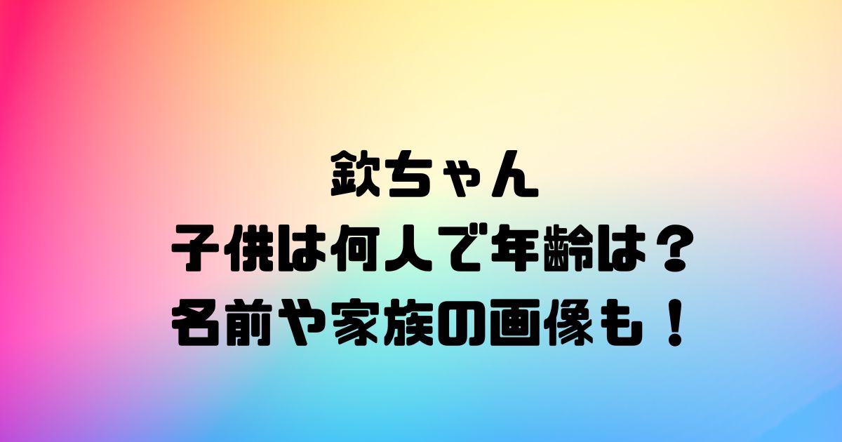 欽ちゃんの子供は何人で年齢は？名前や家族の画像も！