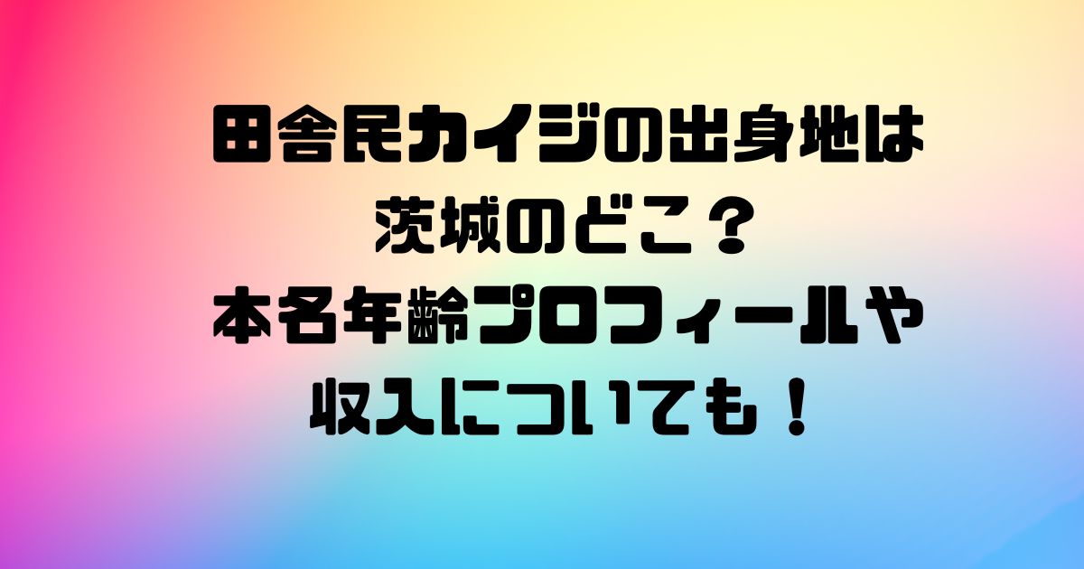 田舎民カイジの出身地は茨城のどこ？本名年齢プロフィールや収入についても！