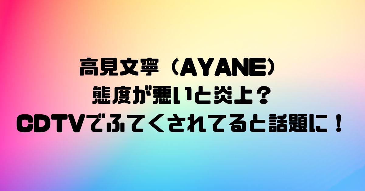 高見文寧（AYANE）の態度が悪いと炎上？CDTVでふてくされてると話題に！