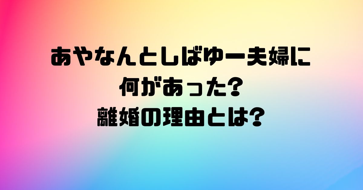 あやなんとしばゆー夫婦に何があった?離婚の理由とは?