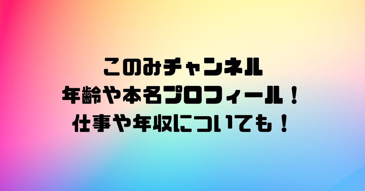 このみチャンネルの年齢や本名プロフィール！仕事や年収についても！