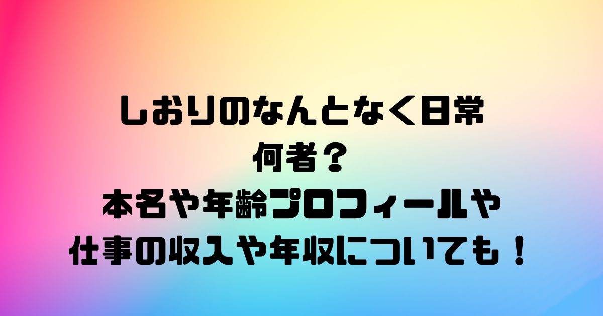 しおりのなんとなく日常は何者？本名や年齢プロフィールや仕事の収入や年収についても！