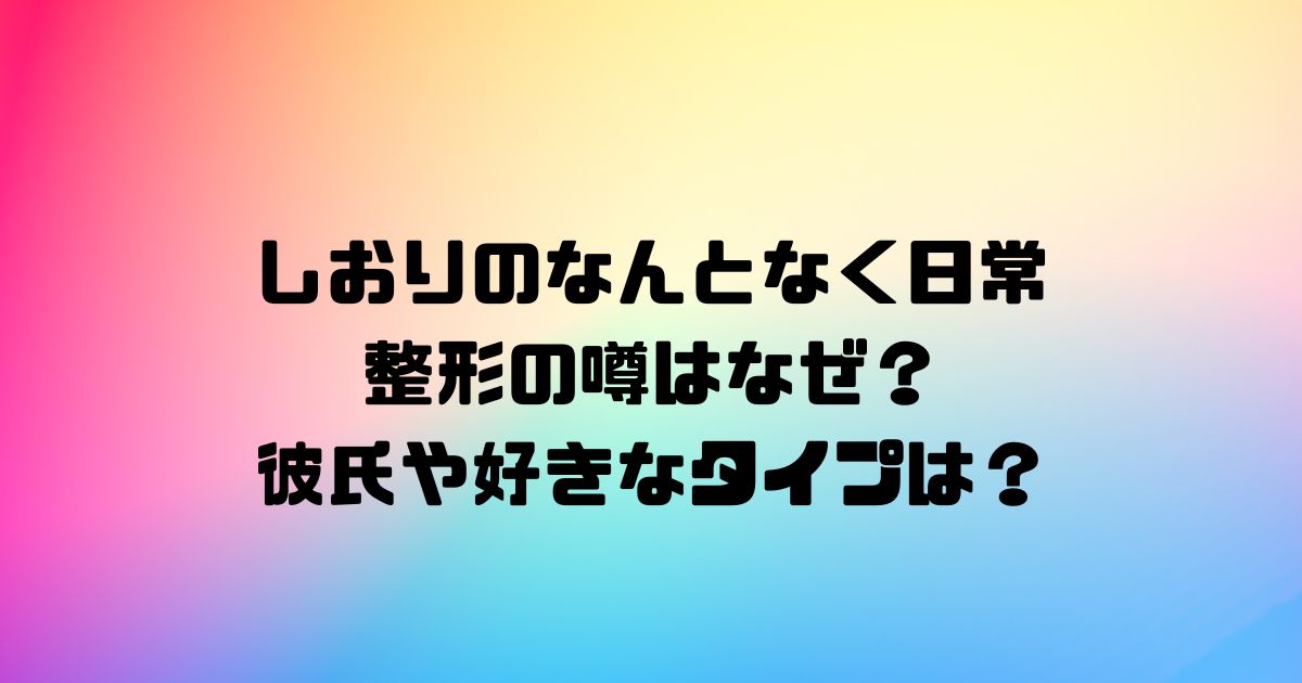 しおりのなんとなく日常の整形の噂はなぜ？彼氏や好きなタイプは？