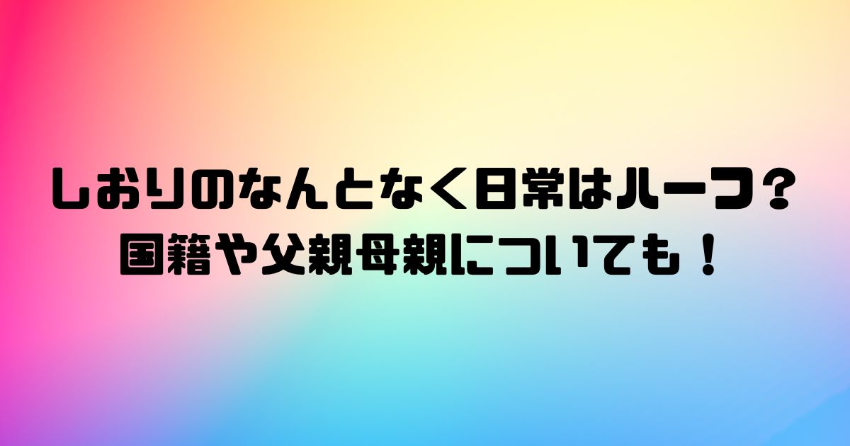 しおりのなんとなく日常はハーフ？国籍や父親母親についても！