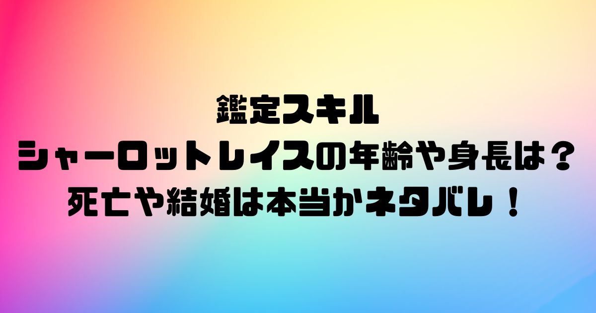 鑑定スキルのシャーロットレイスの年齢や身長は？死亡や結婚は本当かネタバレ！