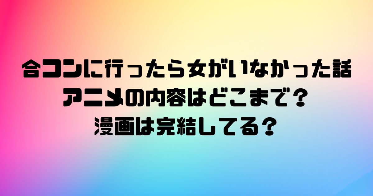 合コンに行ったら女がいなかった話のアニメの内容はどこまで？漫画は完結してる？