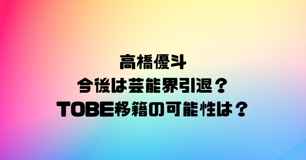 高橋優斗の今後は芸能界引退？TOBE移籍の可能性は？