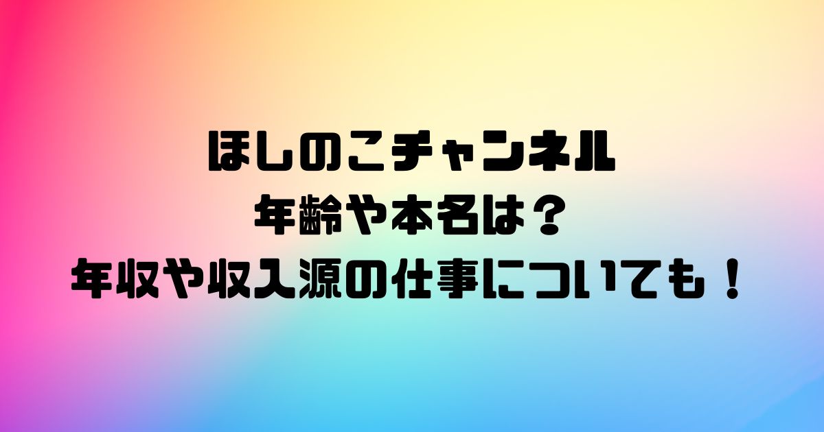 ほしのこチャンネルの年齢や本名は？年収や収入源の仕事についても！