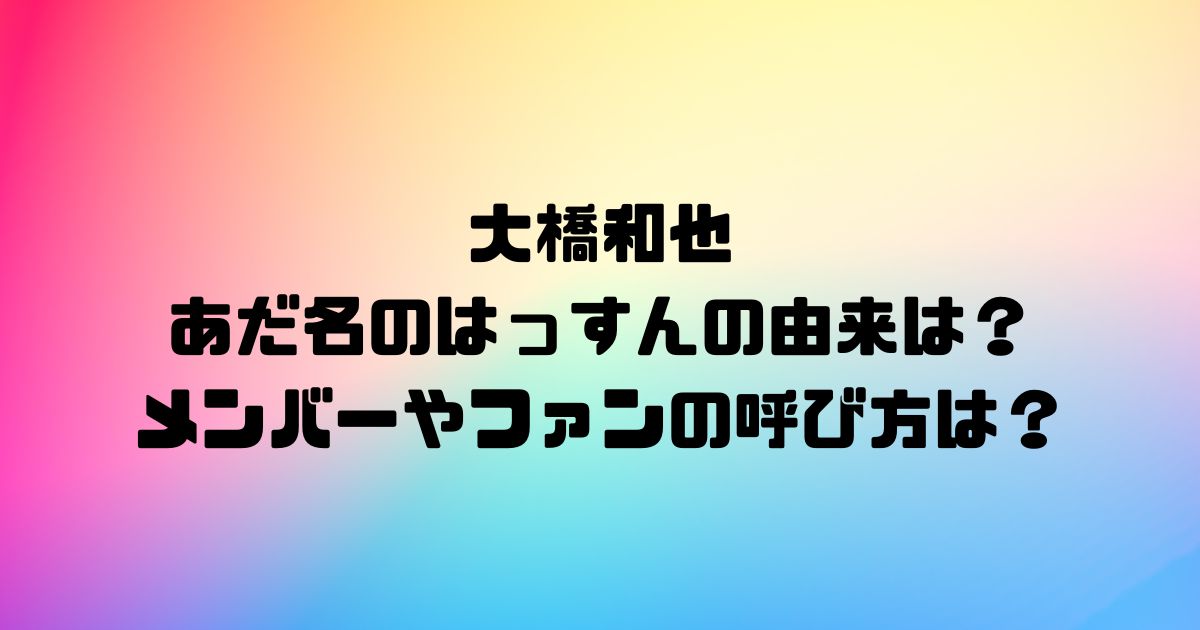 大橋和也のあだ名のはっすんの由来は？メンバーやファンの呼び方は？