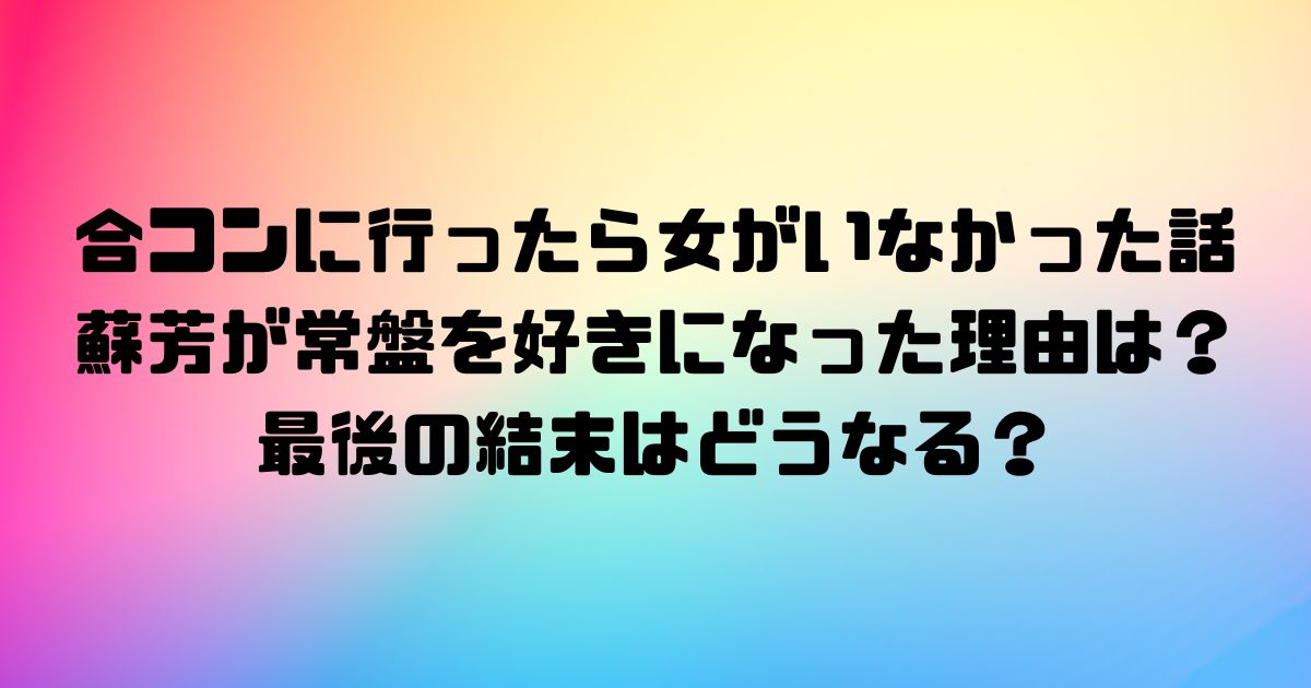 合コンに行ったら女がいなかった話の蘇芳が常盤を好きになった理由はなぜ？最後の結末はどうなる？