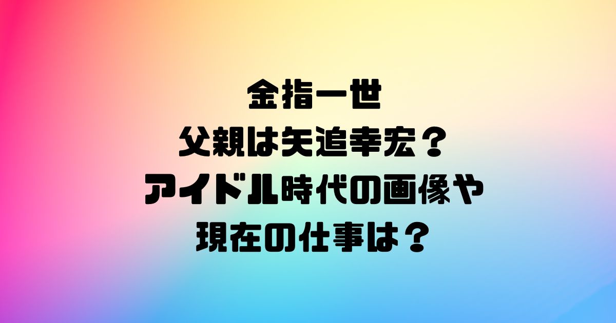 金指一世の父親は矢追幸宏？アイドル時代の画像や現在の仕事は？