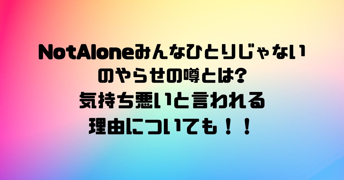 NotAlone~みんなひとりじゃない~のやらせの噂とは気持ち悪いと言われる理由についても！