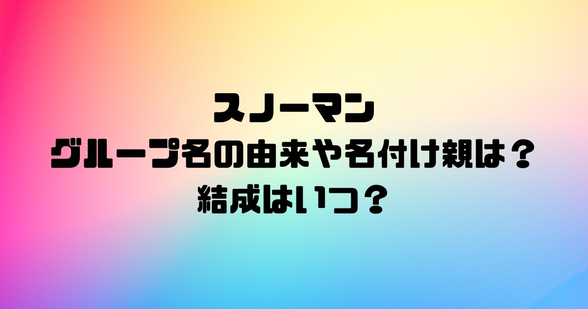 スノーマンのグループ名の由来や名付け親は？結成はいつ？