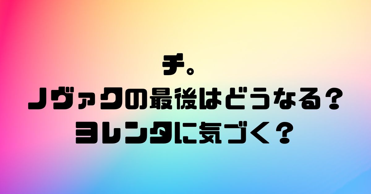 チ。ノヴァクの最後はどうなる？ ヨレンタに気づく？