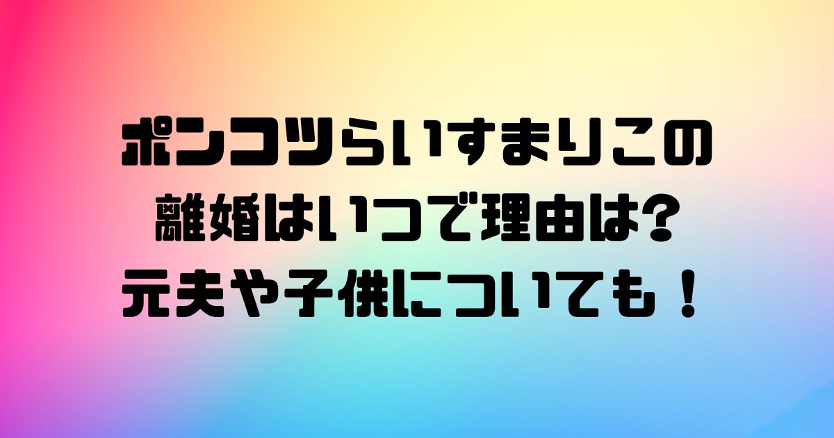 ポンコツらいすまりこの離婚はいつで理由は？元夫や子供についても！