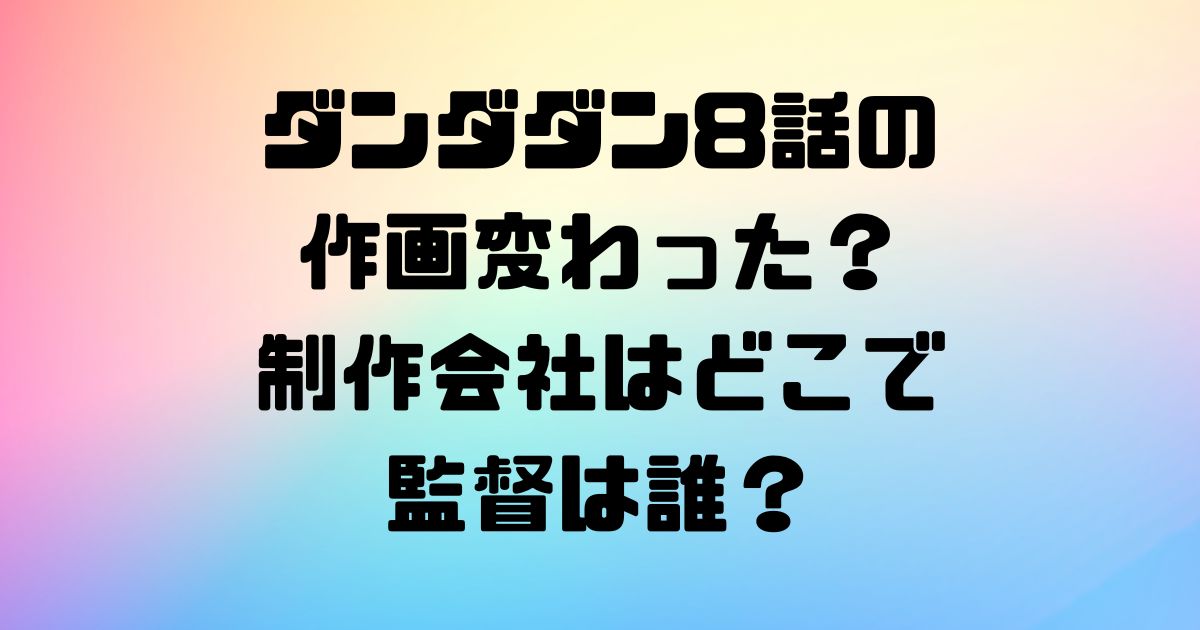 ダンダダン8話の作画変わった？制作会社はどこで監督は誰？