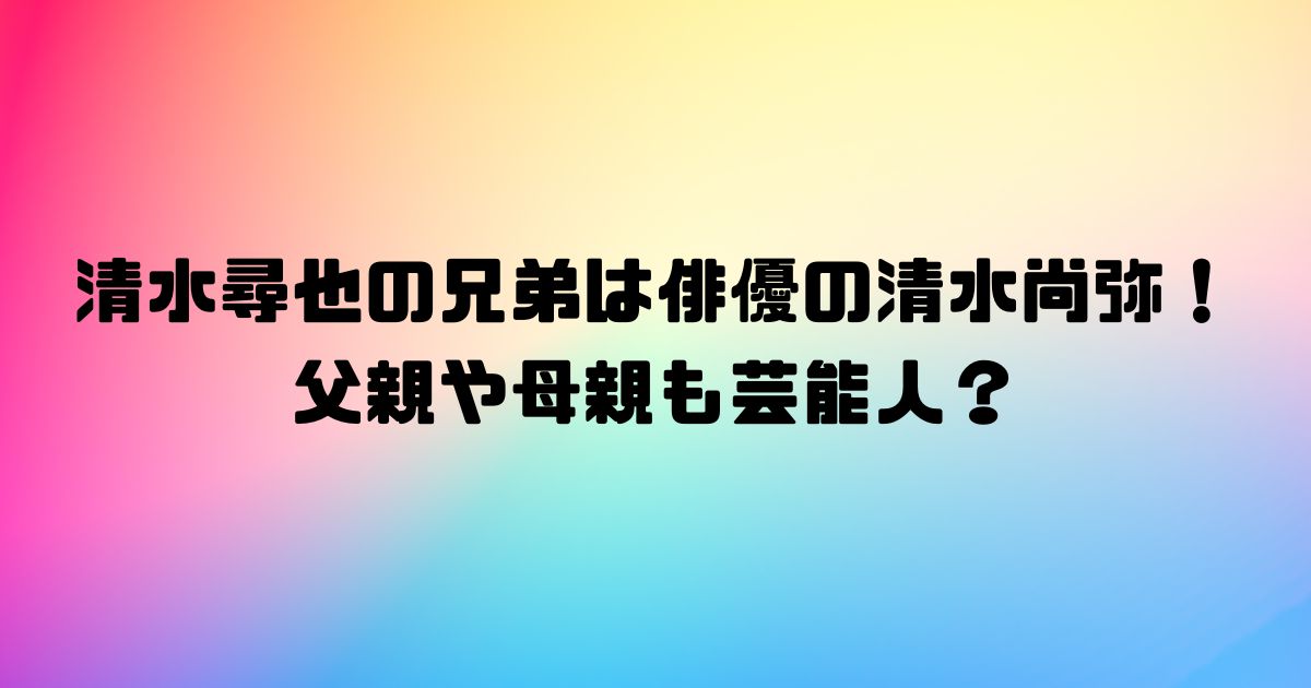 清水尋也の兄弟は俳優の清水尚弥！父親や母親も芸能人？