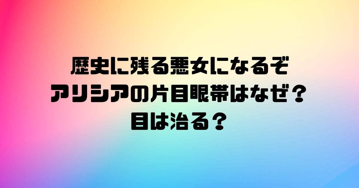 歴史に残る悪女になるぞアリシアの片目眼帯はなぜ？目は治る？