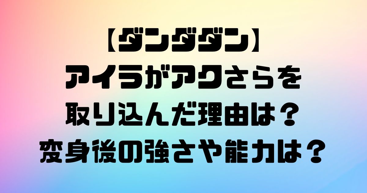 【ダンダダン】アイラがアクさらを取り込んだ理由は？変身後の強さや能力は？