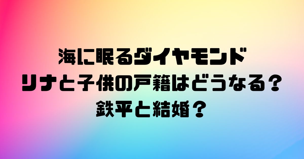 海に眠るダイヤモンドのリナと子供の戸籍はどうなる？鉄平と結婚？