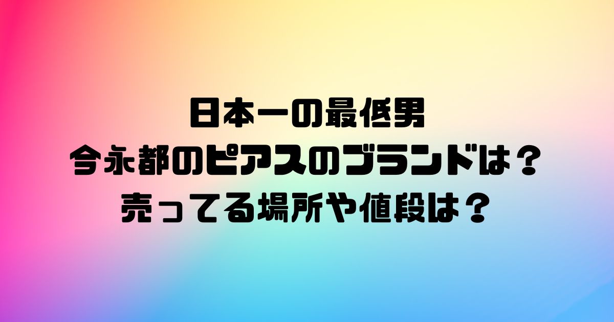 日本一の最低男の今永都のピアスのブランドは？売ってる場所や値段は？