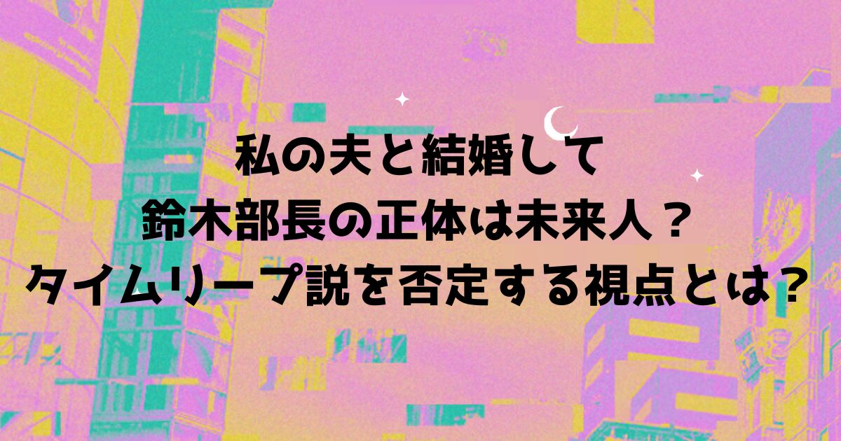 私の夫と結婚して鈴木部長の正体は未来人？タイムリープ説を否定する視点とは？