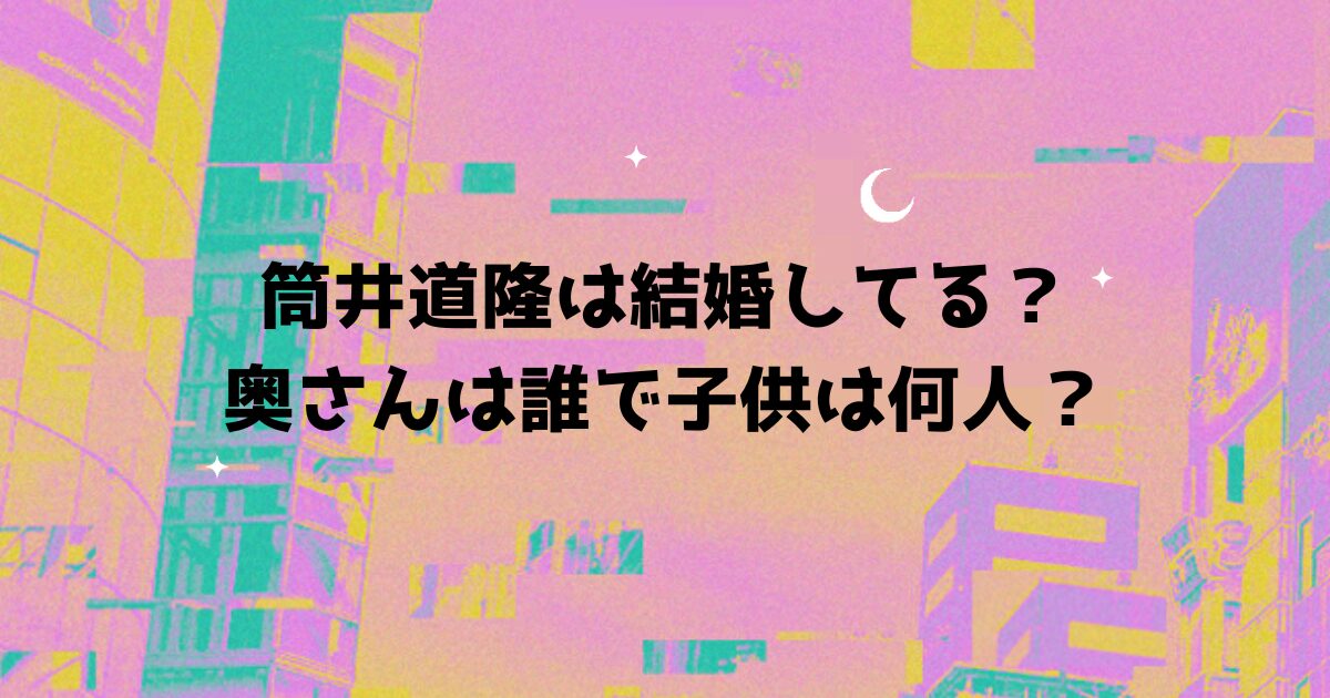 筒井道隆は結婚してる？奥さんは誰で子供は何人？