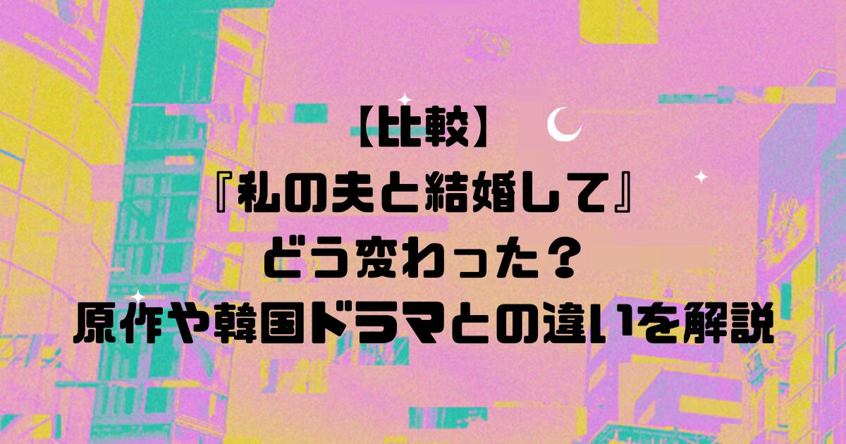 【比較】日本版『私の夫と結婚して』はどう変わった？原作や韓国ドラマとの違いを解説