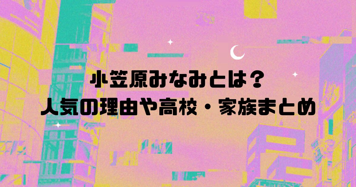 小笠原みなみとは？人気の理由や高校・家族まとめ